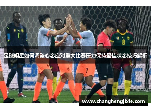 足球明星如何调整心态应对重大比赛压力保持最佳状态技巧解析